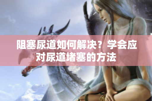 阻塞尿道如何解決？學(xué)會應(yīng)對尿道堵塞的方法