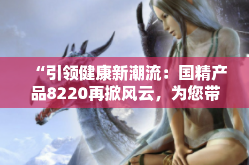 “引領(lǐng)健康新潮流：國(guó)精產(chǎn)品8220再掀風(fēng)云，為您帶來(lái)全新體驗(yàn)！”