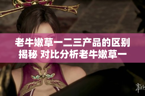 老牛嫩草一二三產(chǎn)品的區(qū)別揭秘 對比分析老牛嫩草一二三系列產(chǎn)品特點(diǎn)