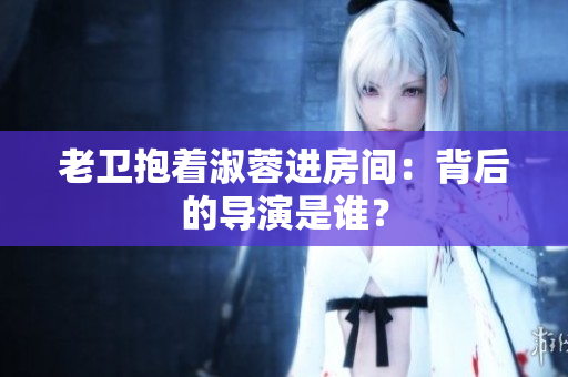 老衛(wèi)抱著淑蓉進(jìn)房間：背后的導(dǎo)演是誰(shuí)？