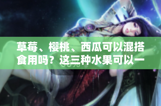草莓、櫻桃、西瓜可以混搭食用嗎？這三種水果可以一起吃嗎？