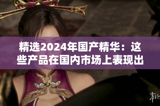精選2024年國產(chǎn)精華：這些產(chǎn)品在國內(nèi)市場上表現(xiàn)出色，值得一試