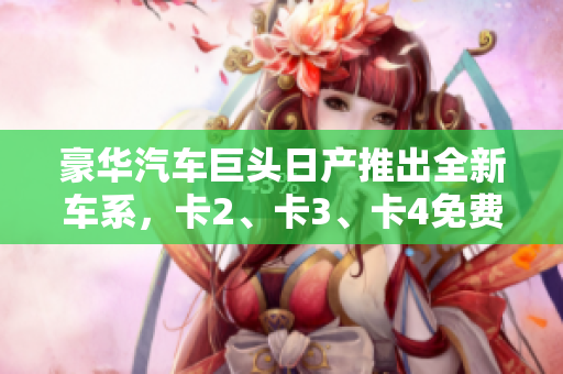 豪華汽車巨頭日產(chǎn)推出全新車系，卡2、卡3、卡4免費(fèi)豪華嘗鮮！