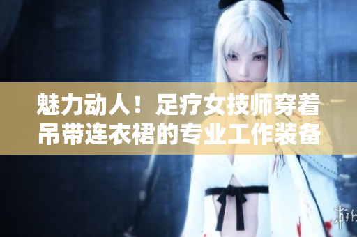 魅力動人！足療女技師穿著吊帶連衣裙的專業(yè)工作裝備