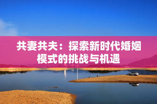 共妻共夫：探索新時代婚姻模式的挑戰(zhàn)與機遇