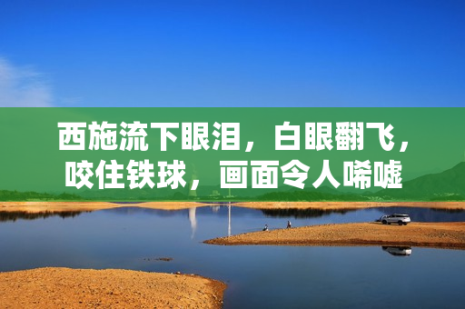西施流下眼淚，白眼翻飛，咬住鐵球，畫面令人唏噓