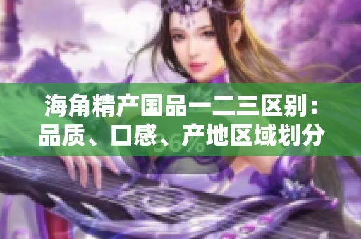 海角精產(chǎn)國品一二三區(qū)別：品質(zhì)、口感、產(chǎn)地區(qū)域劃分詳解