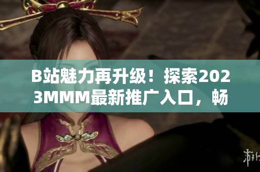 B站魅力再升級！探索2023MMM最新推廣入口，暢享全新體驗