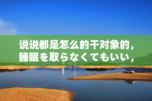 說說都是怎么的干對象的，睡眠を取らなくてもいい，睡覺抓著小雞一晚上會怎樣，睡過年紀最大的多少歲六十多，水潤緊致銷魂低吟古代，水潤緊致銷魂低吟47