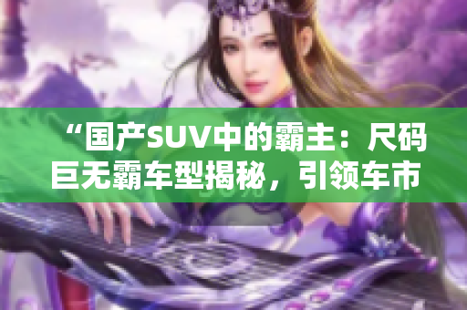 “國(guó)產(chǎn)SUV中的霸主：尺碼巨無(wú)霸車型揭秘，引領(lǐng)車市新潮流！”