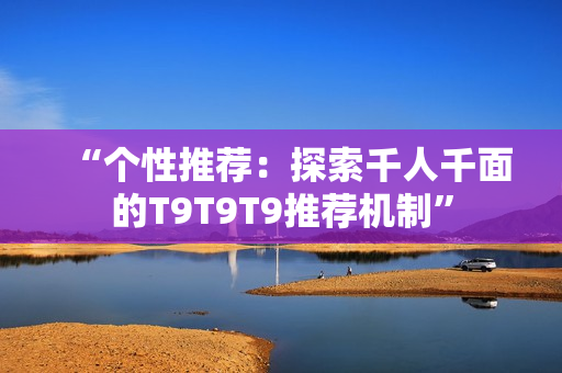“個(gè)性推薦：探索千人千面的T9T9T9推薦機(jī)制”
