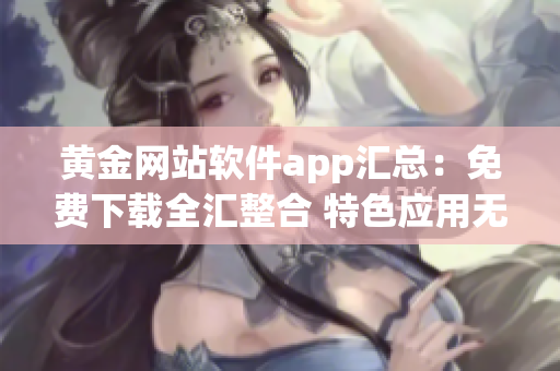 黃金網站軟件app匯總：免費下載全匯整合 特色應用無假下載 安全可靠長期更新
