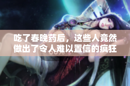 吃了春晚藥后，這些人竟然做出了令人難以置信的瘋狂舉動