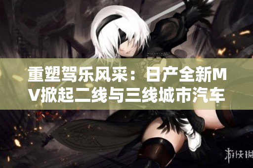 重塑駕樂風(fēng)采：日產(chǎn)全新MV掀起二線與三線城市汽車熱潮