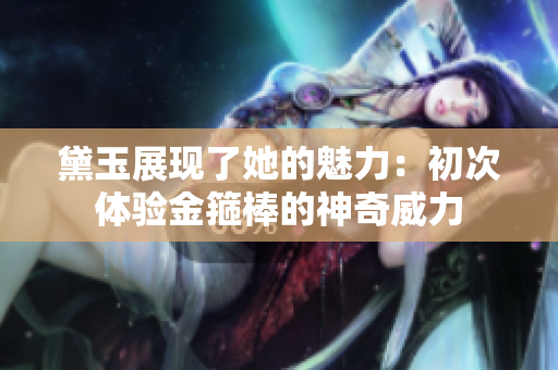 黛玉展現(xiàn)了她的魅力：初次體驗(yàn)金箍棒的神奇威力