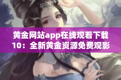黃金網(wǎng)站app在線觀看下載10：全新黃金資源免費(fèi)觀影平臺(tái)