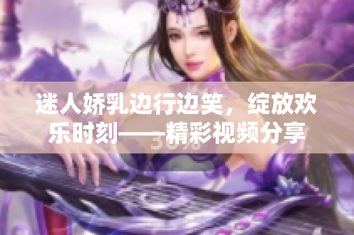 迷人嬌乳邊行邊笑，綻放歡樂時刻——精彩視頻分享