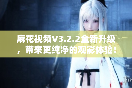 麻花視頻V3.2.2全新升級(jí)，帶來更純凈的觀影體驗(yàn)！