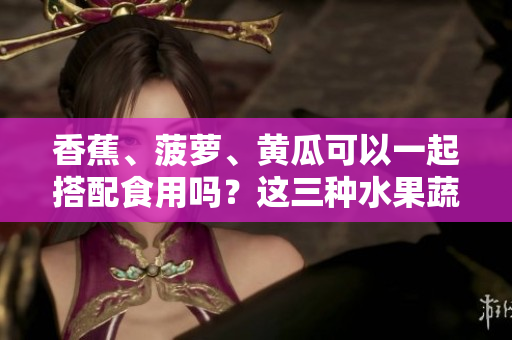 香蕉、菠蘿、黃瓜可以一起搭配食用嗎？這三種水果蔬菜的吃法有哪些要注意的？