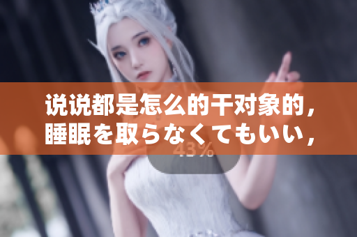 說說都是怎么的干對(duì)象的，睡眠を取らなくてもいい，睡覺抓著小雞一晚上會(huì)怎樣，睡過年紀(jì)最大的多少歲六十多，水潤(rùn)緊致銷魂低吟古代，水潤(rùn)緊致銷魂低吟653
