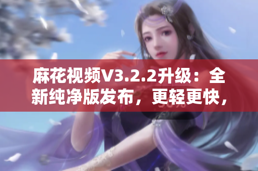 麻花視頻V3.2.2升級(jí)：全新純凈版發(fā)布，更輕更快，觀影體驗(yàn)再升級(jí)