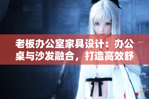 老板辦公室家具設(shè)計(jì)：辦公桌與沙發(fā)融合，打造高效舒適辦公環(huán)境