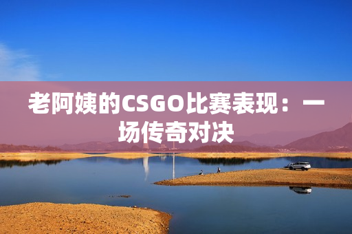 老阿姨的CSGO比賽表現(xiàn)：一場傳奇對決