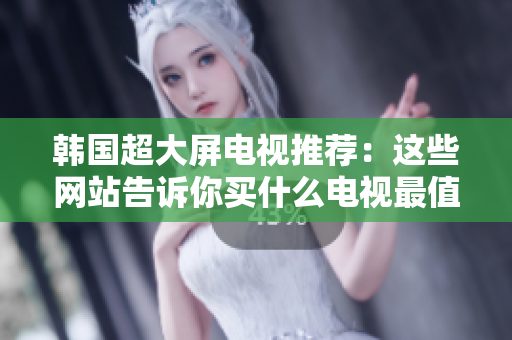 韓國超大屏電視推薦：這些網(wǎng)站告訴你買什么電視最值得