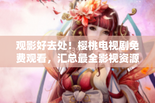 觀影好去處！櫻桃電視劇免費(fèi)觀看，匯總最全影視資源大集合