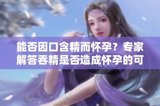 能否因口含精而懷孕？專家解答吞精是否造成懷孕的可能性