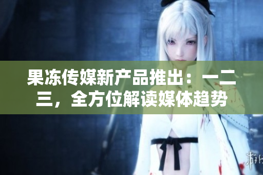 果凍傳媒新產(chǎn)品推出：一二三，全方位解讀媒體趨勢(shì)