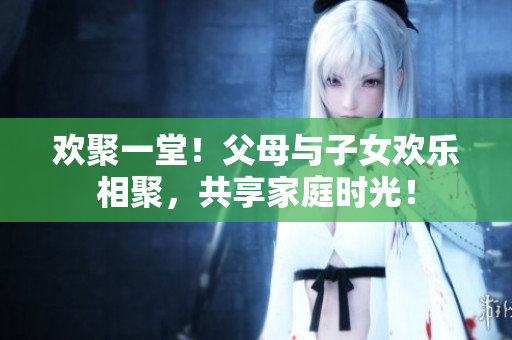 歡聚一堂！父母與子女歡樂相聚，共享家庭時(shí)光！