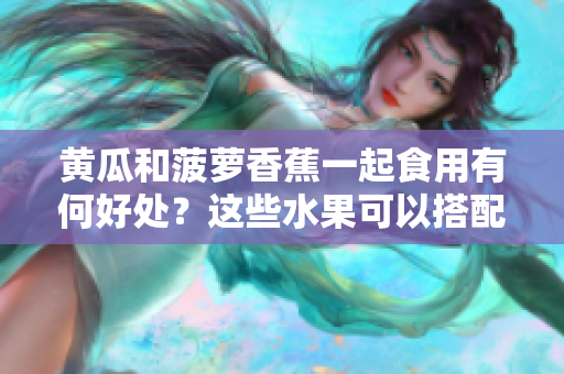 黃瓜和菠蘿香蕉一起食用有何好處？這些水果可以搭配食用嗎？