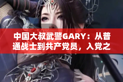中國(guó)大叔武警GARY：從普通戰(zhàn)士到共產(chǎn)黨員，入黨之路崢嶸歲月