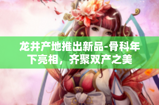 龍井產(chǎn)地推出新品-骨科年下亮相，齊聚雙產(chǎn)之美