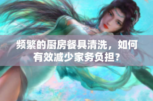 頻繁的廚房餐具清洗，如何有效減少家務負擔？