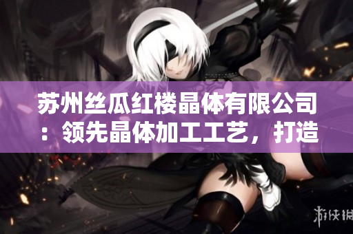 蘇州絲瓜紅樓晶體有限公司：領(lǐng)先晶體加工工藝，打造高品質(zhì)產(chǎn)品