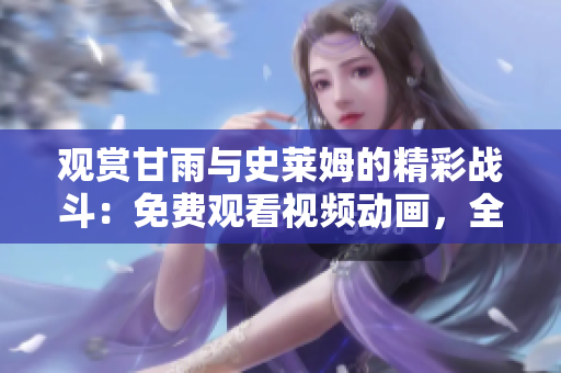 觀賞甘雨與史萊姆的精彩戰(zhàn)斗：免費觀看視頻動畫，全情沉浸其中！