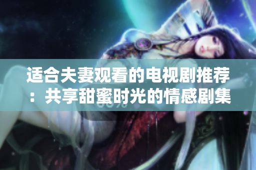 適合夫妻觀看的電視劇推薦：共享甜蜜時(shí)光的情感劇集