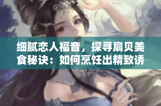 細膩戀人福音，探尋扇貝美食秘訣：如何烹飪出精致誘人的扇貝佳肴