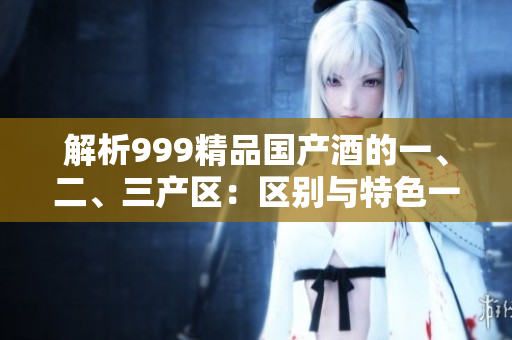 解析999精品國產(chǎn)酒的一、二、三產(chǎn)區(qū)：區(qū)別與特色一覽