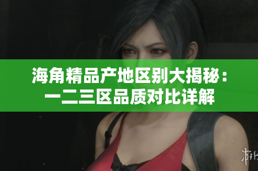 海角精品產地區(qū)別大揭秘：一二三區(qū)品質對比詳解