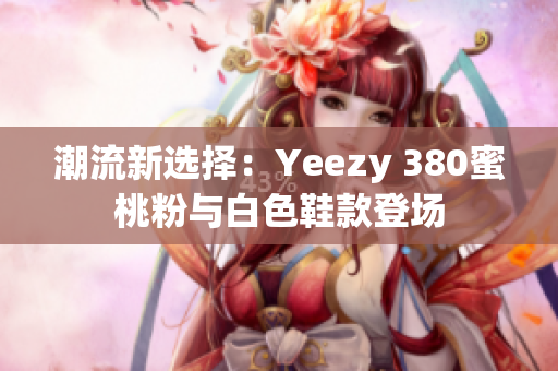 潮流新選擇：Yeezy 380蜜桃粉與白色鞋款登場