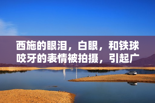 西施的眼淚，白眼，和鐵球咬牙的表情被拍攝，引起廣泛關(guān)注