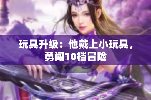 玩具升級：他戴上小玩具，勇闖10檔冒險