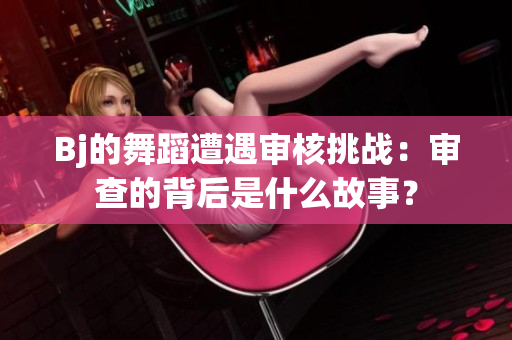 Bj的舞蹈遭遇審核挑戰(zhàn)：審查的背后是什么故事？