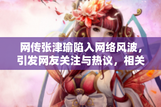 網(wǎng)傳張津瑜陷入網(wǎng)絡(luò)風波，引發(fā)網(wǎng)友關(guān)注與熱議，相關(guān)事件詳情曝光
