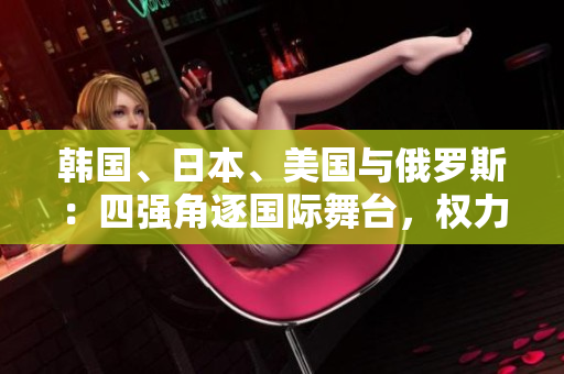 韓國(guó)、日本、美國(guó)與俄羅斯：四強(qiáng)角逐國(guó)際舞臺(tái)，權(quán)力較量激烈