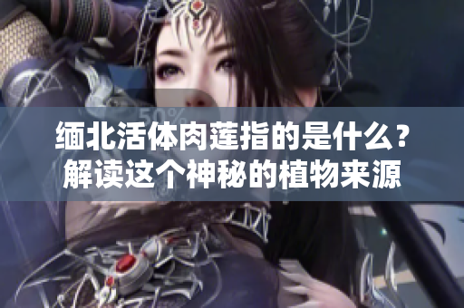 緬北活體肉蓮指的是什么？解讀這個(gè)神秘的植物來源