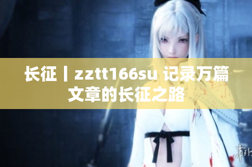 長(zhǎng)征丨zztt166su 記錄萬篇文章的長(zhǎng)征之路